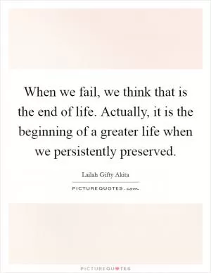When we fail, we think that is the end of life. Actually, it is the beginning of a greater life when we persistently preserved Picture Quote #1