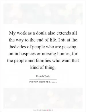 My work as a doula also extends all the way to the end of life. I sit at the bedsides of people who are passing on in hospices or nursing homes, for the people and families who want that kind of thing Picture Quote #1