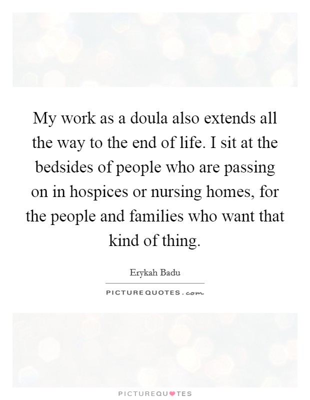 My work as a doula also extends all the way to the end of life. I sit at the bedsides of people who are passing on in hospices or nursing homes, for the people and families who want that kind of thing. Picture Quote #1