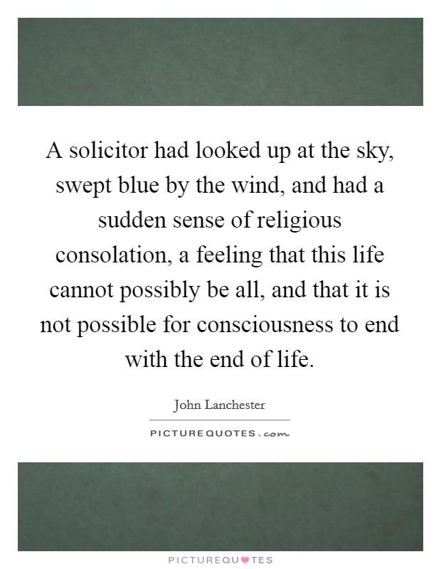 A solicitor had looked up at the sky, swept blue by the wind, and had a sudden sense of religious consolation, a feeling that this life cannot possibly be all, and that it is not possible for consciousness to end with the end of life. Picture Quote #1