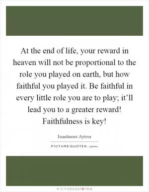 At the end of life, your reward in heaven will not be proportional to the role you played on earth, but how faithful you played it. Be faithful in every little role you are to play; it’ll lead you to a greater reward! Faithfulness is key! Picture Quote #1