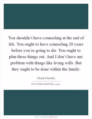 You shouldn’t have counseling at the end of life. You ought to have counseling 20 years before you’re going to die. You ought to plan these things out. And I don’t have any problem with things like living wills. But they ought to be done within the family Picture Quote #1