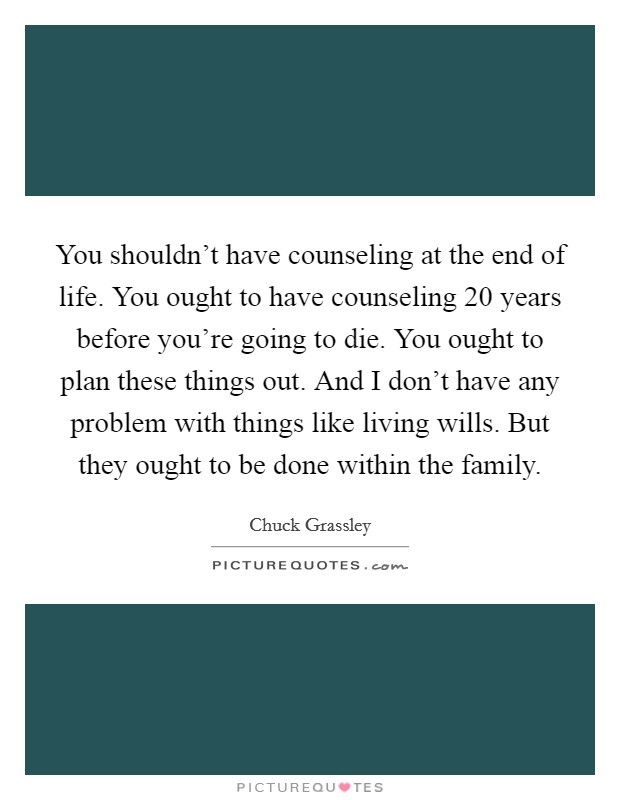 You shouldn't have counseling at the end of life. You ought to have counseling 20 years before you're going to die. You ought to plan these things out. And I don't have any problem with things like living wills. But they ought to be done within the family. Picture Quote #1