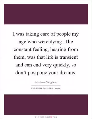 I was taking care of people my age who were dying. The constant feeling, hearing from them, was that life is transient and can end very quickly, so don’t postpone your dreams Picture Quote #1