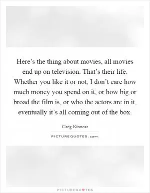 Here’s the thing about movies, all movies end up on television. That’s their life. Whether you like it or not, I don’t care how much money you spend on it, or how big or broad the film is, or who the actors are in it, eventually it’s all coming out of the box Picture Quote #1