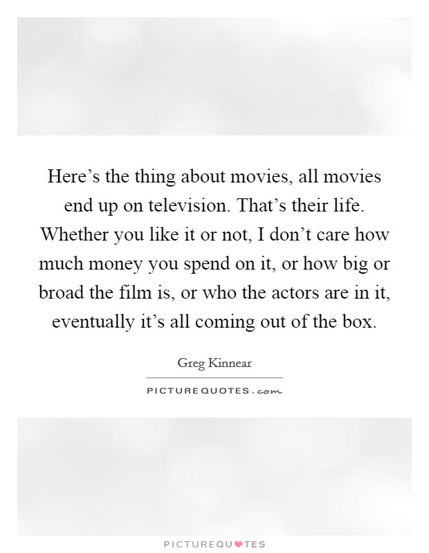 Here's the thing about movies, all movies end up on television. That's their life. Whether you like it or not, I don't care how much money you spend on it, or how big or broad the film is, or who the actors are in it, eventually it's all coming out of the box. Picture Quote #1