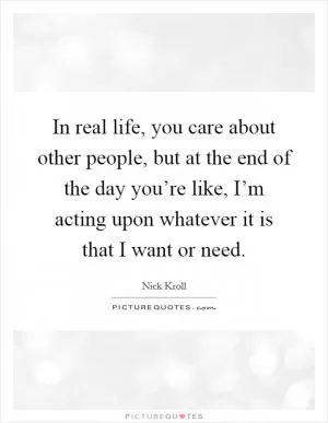 In real life, you care about other people, but at the end of the day you’re like, I’m acting upon whatever it is that I want or need Picture Quote #1