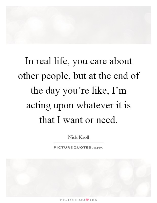 In real life, you care about other people, but at the end of the day you're like, I'm acting upon whatever it is that I want or need. Picture Quote #1