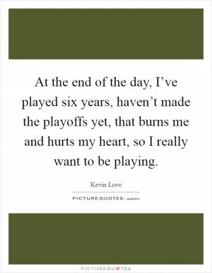 At the end of the day, I’ve played six years, haven’t made the playoffs yet, that burns me and hurts my heart, so I really want to be playing Picture Quote #1