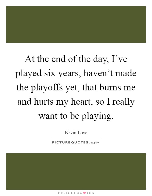 At the end of the day, I've played six years, haven't made the playoffs yet, that burns me and hurts my heart, so I really want to be playing. Picture Quote #1