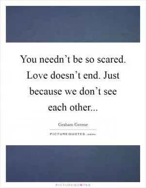 You needn’t be so scared. Love doesn’t end. Just because we don’t see each other Picture Quote #1