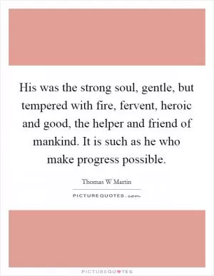 His was the strong soul, gentle, but tempered with fire, fervent, heroic and good, the helper and friend of mankind. It is such as he who make progress possible Picture Quote #1