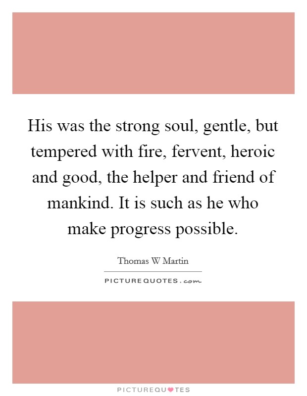 His was the strong soul, gentle, but tempered with fire, fervent, heroic and good, the helper and friend of mankind. It is such as he who make progress possible. Picture Quote #1