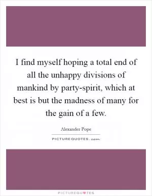I find myself hoping a total end of all the unhappy divisions of mankind by party-spirit, which at best is but the madness of many for the gain of a few Picture Quote #1