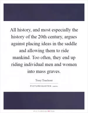 All history, and most especially the history of the 20th century, argues against placing ideas in the saddle and allowing them to ride mankind. Too often, they end up riding individual men and women into mass graves Picture Quote #1