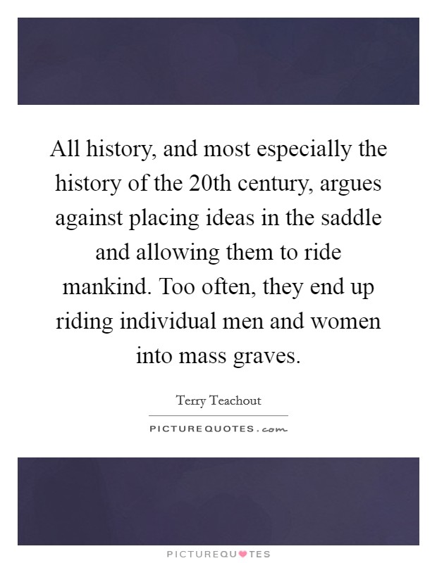 All history, and most especially the history of the 20th century, argues against placing ideas in the saddle and allowing them to ride mankind. Too often, they end up riding individual men and women into mass graves. Picture Quote #1