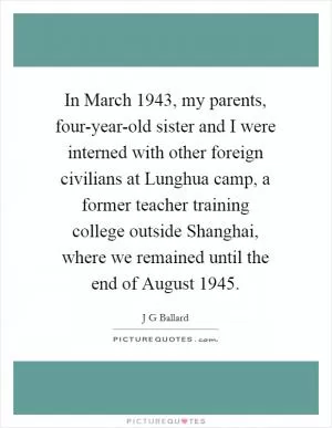 In March 1943, my parents, four-year-old sister and I were interned with other foreign civilians at Lunghua camp, a former teacher training college outside Shanghai, where we remained until the end of August 1945 Picture Quote #1