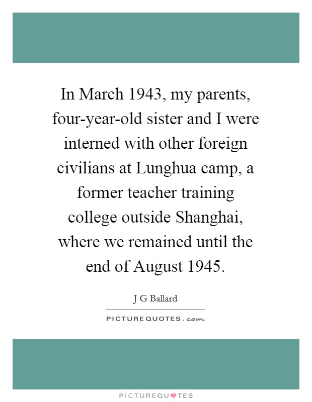In March 1943, my parents, four-year-old sister and I were interned with other foreign civilians at Lunghua camp, a former teacher training college outside Shanghai, where we remained until the end of August 1945. Picture Quote #1