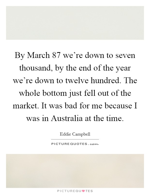 By March  87 we're down to seven thousand, by the end of the year we're down to twelve hundred. The whole bottom just fell out of the market. It was bad for me because I was in Australia at the time. Picture Quote #1