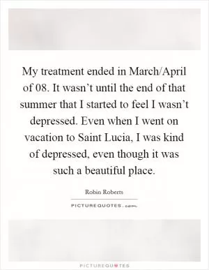 My treatment ended in March/April of  08. It wasn’t until the end of that summer that I started to feel I wasn’t depressed. Even when I went on vacation to Saint Lucia, I was kind of depressed, even though it was such a beautiful place Picture Quote #1