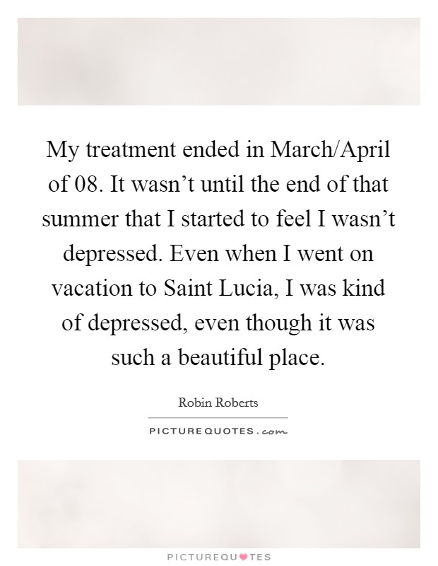 My treatment ended in March/April of  08. It wasn't until the end of that summer that I started to feel I wasn't depressed. Even when I went on vacation to Saint Lucia, I was kind of depressed, even though it was such a beautiful place. Picture Quote #1