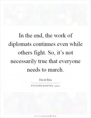 In the end, the work of diplomats continues even while others fight. So, it’s not necessarily true that everyone needs to march Picture Quote #1
