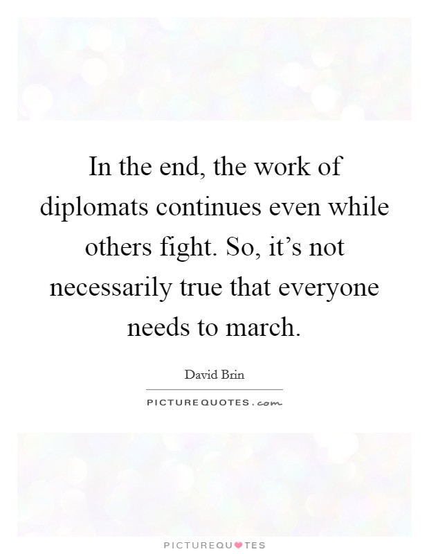 In the end, the work of diplomats continues even while others fight. So, it's not necessarily true that everyone needs to march. Picture Quote #1