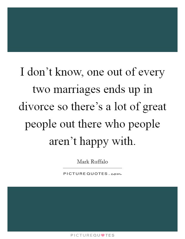 I don't know, one out of every two marriages ends up in divorce so there's a lot of great people out there who people aren't happy with. Picture Quote #1