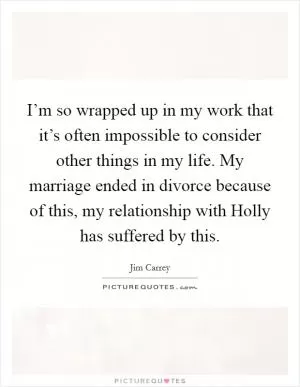 I’m so wrapped up in my work that it’s often impossible to consider other things in my life. My marriage ended in divorce because of this, my relationship with Holly has suffered by this Picture Quote #1
