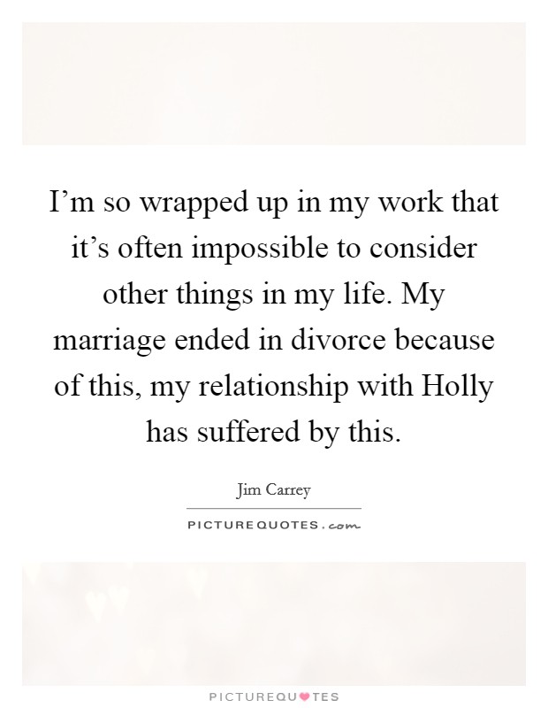 I'm so wrapped up in my work that it's often impossible to consider other things in my life. My marriage ended in divorce because of this, my relationship with Holly has suffered by this. Picture Quote #1