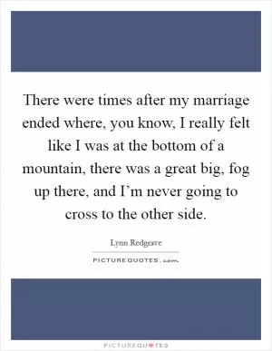 There were times after my marriage ended where, you know, I really felt like I was at the bottom of a mountain, there was a great big, fog up there, and I’m never going to cross to the other side Picture Quote #1