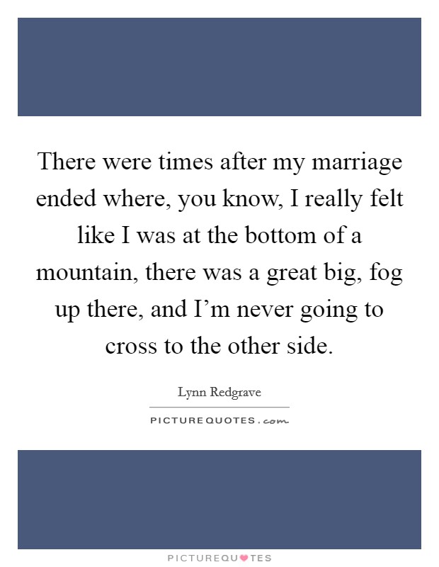 There were times after my marriage ended where, you know, I really felt like I was at the bottom of a mountain, there was a great big, fog up there, and I'm never going to cross to the other side. Picture Quote #1