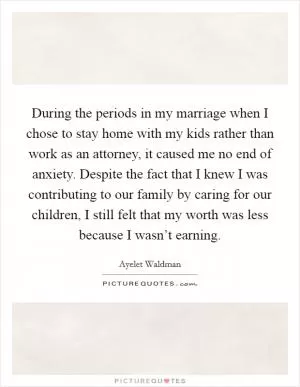 During the periods in my marriage when I chose to stay home with my kids rather than work as an attorney, it caused me no end of anxiety. Despite the fact that I knew I was contributing to our family by caring for our children, I still felt that my worth was less because I wasn’t earning Picture Quote #1