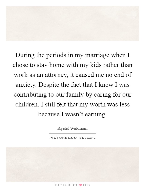 During the periods in my marriage when I chose to stay home with my kids rather than work as an attorney, it caused me no end of anxiety. Despite the fact that I knew I was contributing to our family by caring for our children, I still felt that my worth was less because I wasn't earning. Picture Quote #1
