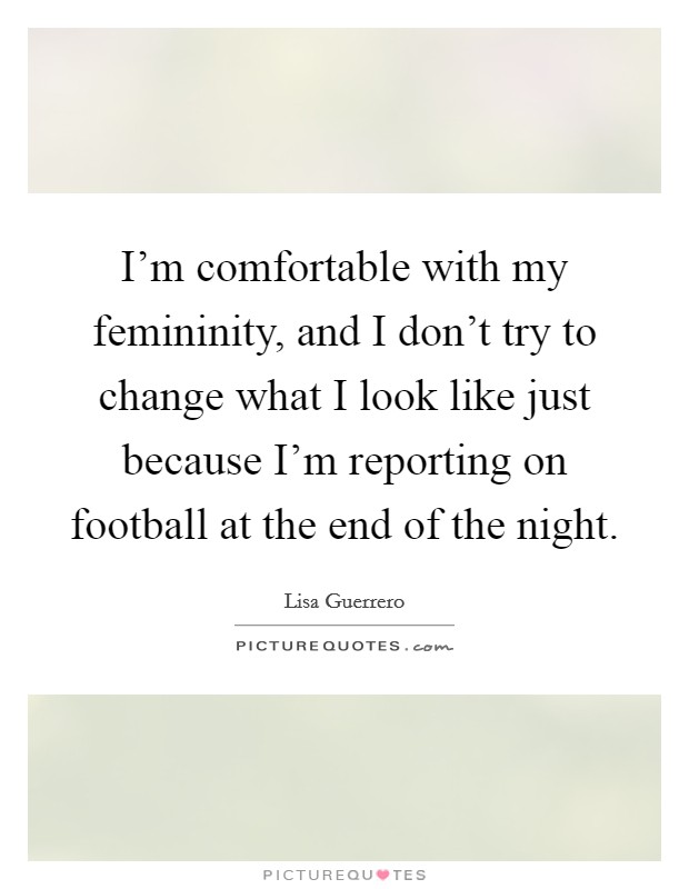 I'm comfortable with my femininity, and I don't try to change what I look like just because I'm reporting on football at the end of the night. Picture Quote #1