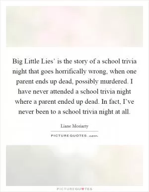 Big Little Lies’ is the story of a school trivia night that goes horrifically wrong, when one parent ends up dead, possibly murdered. I have never attended a school trivia night where a parent ended up dead. In fact, I’ve never been to a school trivia night at all Picture Quote #1
