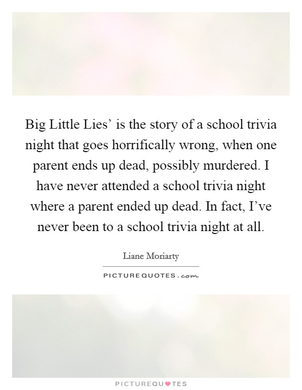 Big Little Lies' is the story of a school trivia night that goes horrifically wrong, when one parent ends up dead, possibly murdered. I have never attended a school trivia night where a parent ended up dead. In fact, I've never been to a school trivia night at all. Picture Quote #1