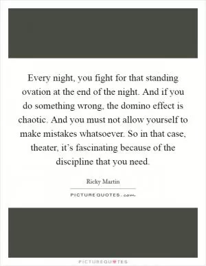 Every night, you fight for that standing ovation at the end of the night. And if you do something wrong, the domino effect is chaotic. And you must not allow yourself to make mistakes whatsoever. So in that case, theater, it’s fascinating because of the discipline that you need Picture Quote #1