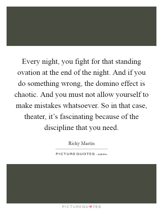 Every night, you fight for that standing ovation at the end of the night. And if you do something wrong, the domino effect is chaotic. And you must not allow yourself to make mistakes whatsoever. So in that case, theater, it's fascinating because of the discipline that you need. Picture Quote #1