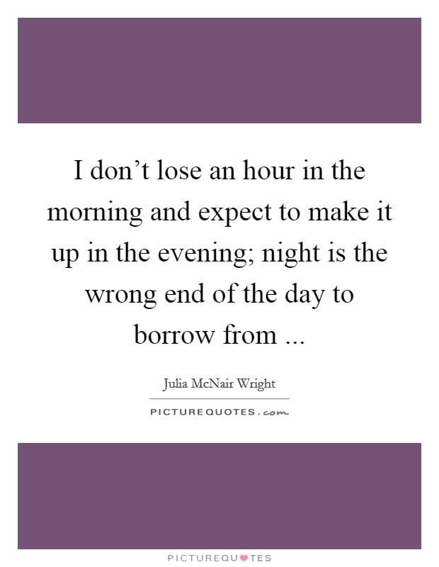 I don't lose an hour in the morning and expect to make it up in the evening; night is the wrong end of the day to borrow from ... Picture Quote #1