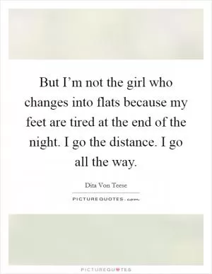 But I’m not the girl who changes into flats because my feet are tired at the end of the night. I go the distance. I go all the way Picture Quote #1