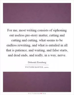For me, most writing consists of siphoning out useless pre-story matter, cutting and cutting and cutting, what seems to be endless rewriting, and what is entailed in all that is patience, and waiting, and false starts, and dead ends, and really, in a way, nerve Picture Quote #1