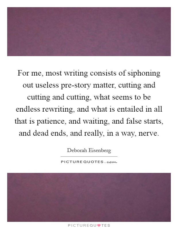 For me, most writing consists of siphoning out useless pre-story matter, cutting and cutting and cutting, what seems to be endless rewriting, and what is entailed in all that is patience, and waiting, and false starts, and dead ends, and really, in a way, nerve. Picture Quote #1