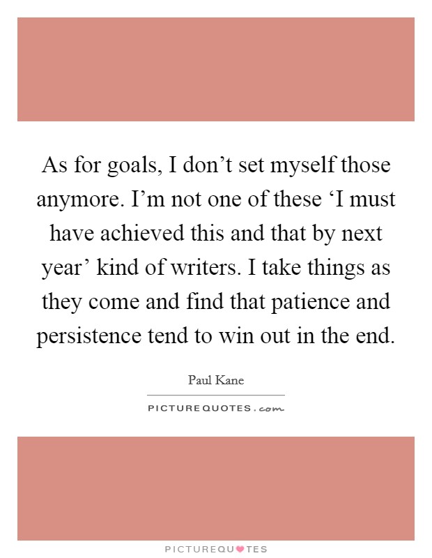As for goals, I don't set myself those anymore. I'm not one of these ‘I must have achieved this and that by next year' kind of writers. I take things as they come and find that patience and persistence tend to win out in the end. Picture Quote #1