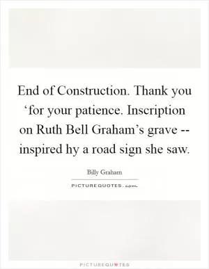 End of Construction. Thank you ‘for your patience.  Inscription on Ruth Bell Graham’s grave -- inspired hy a road sign she saw Picture Quote #1