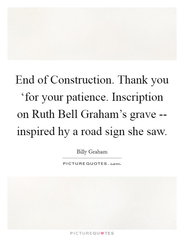End of Construction. Thank you ‘for your patience.  Inscription on Ruth Bell Graham's grave -- inspired hy a road sign she saw. Picture Quote #1
