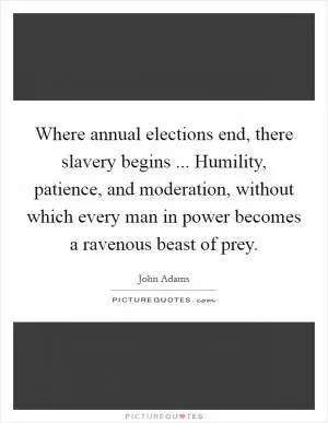 Where annual elections end, there slavery begins ... Humility, patience, and moderation, without which every man in power becomes a ravenous beast of prey Picture Quote #1