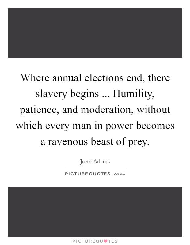 Where annual elections end, there slavery begins ... Humility, patience, and moderation, without which every man in power becomes a ravenous beast of prey. Picture Quote #1
