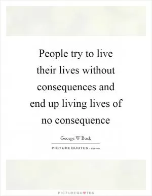 People try to live their lives without consequences and end up living lives of no consequence Picture Quote #1