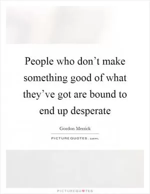 People who don’t make something good of what they’ve got are bound to end up desperate Picture Quote #1